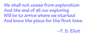 T. S. Eliot quote: We shall not cease from exploration and the end of all our exploring will to be to arrive where we started and know the place for the first time.